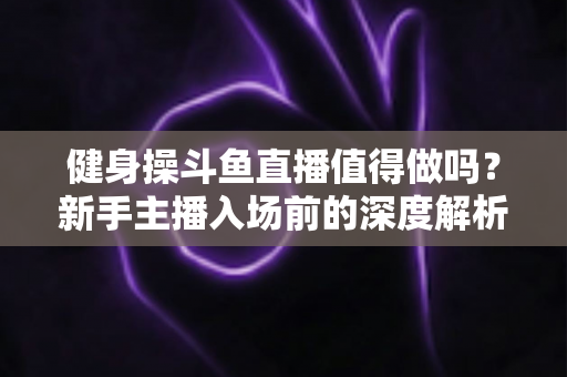 健身操斗鱼直播值得做吗？新手主播入场前的深度解析与实战指南