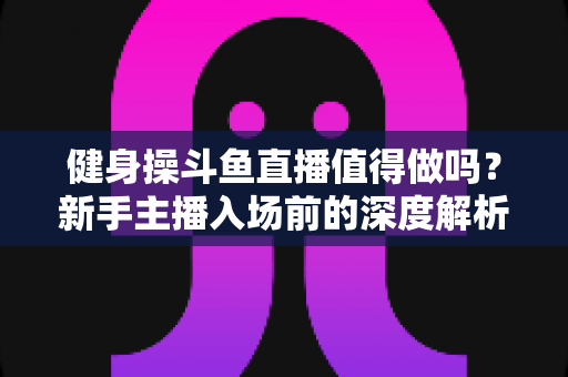 健身操斗鱼直播值得做吗？新手主播入场前的深度解析与实战指南