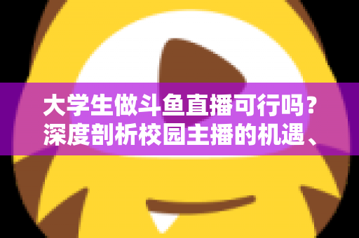 大学生做斗鱼直播可行吗？深度剖析校园主播的机遇、风险与实操建议
