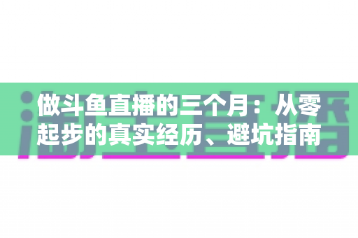 做斗鱼直播的三个月：从零起步的真实经历、避坑指南与涨粉心得分享