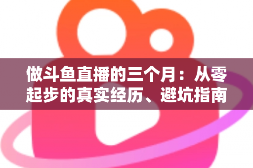 做斗鱼直播的三个月：从零起步的真实经历、避坑指南与涨粉心得分享