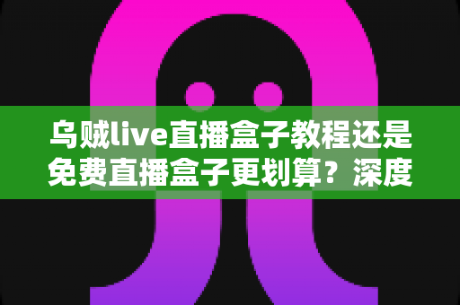 乌贼live直播盒子教程还是免费直播盒子更划算？深度对比帮你做出明智选择