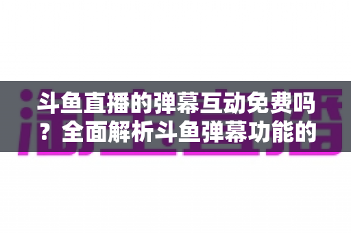 斗鱼直播的弹幕互动免费吗?全面解析斗鱼弹幕功能的免费与付费项目 斗鱼直播的弹幕互动免费吗?全面解析斗鱼弹幕功能的免费与付费项目