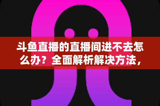 斗鱼直播的直播间进不去怎么办?全面解析解决方法,助你畅快观看直播 斗鱼直播的直播间进不去怎么办?全面解析解决方法,助你畅快观看直播