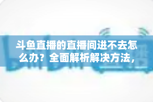 斗鱼直播的直播间进不去怎么办?全面解析解决方法,助你畅快观看直播 斗鱼直播的直播间进不去怎么办?全面解析解决方法,助你畅快观看直播