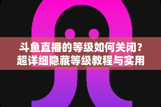 斗鱼直播的等级如何关闭?超详细隐藏等级教程与实用技巧全解析 斗鱼直播的等级如何关闭?超详细隐藏等级教程与实用技巧全解析