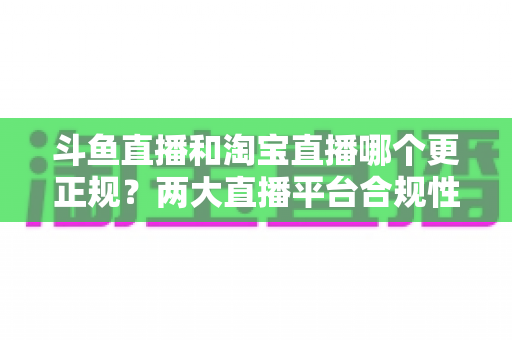 斗鱼直播和淘宝直播哪个更正规？两大直播平台合规性深度对比与选择指南