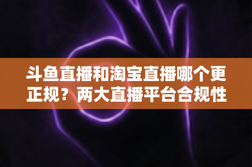 斗鱼直播和淘宝直播哪个更正规？两大直播平台合规性深度对比与选择指南