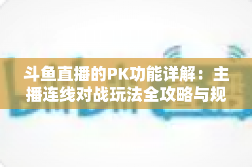 斗鱼直播的PK功能详解：主播连线对战玩法全攻略与规则深度解析