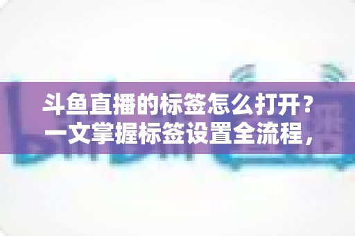 斗鱼直播的标签怎么打开?一文掌握标签设置全流程,让直播间流量翻倍 斗鱼直播的标签怎么打开?一文掌握标签设置全流程,让直播间流量翻倍