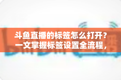斗鱼直播的标签怎么打开?一文掌握标签设置全流程,让直播间流量翻倍 斗鱼直播的标签怎么打开?一文掌握标签设置全流程,让直播间流量翻倍