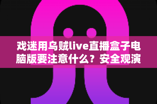 戏迷用乌贼live直播盒子电脑版要注意什么?安全观演与避坑全指南 戏迷用乌贼live直播盒子电脑版要注意什么?安全观演与避坑全指南