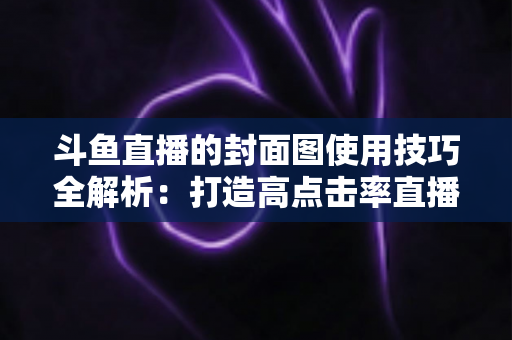 斗鱼直播的封面图使用技巧全解析：打造高点击率直播间的视觉引流实战指南