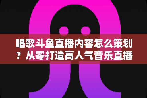 唱歌斗鱼直播内容怎么策划?从零打造高人气音乐直播间的完整实战指南 唱歌斗鱼直播内容怎么策划?从零打造高人气音乐直播间的完整实战指南