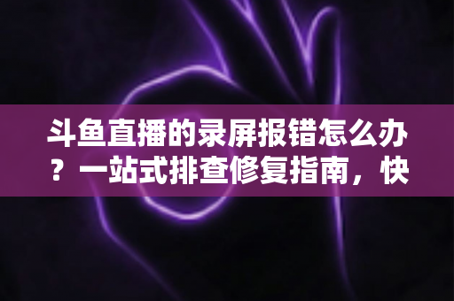 斗鱼直播的录屏报错怎么办?一站式排查修复指南,快速解决录制故障 斗鱼直播的录屏报错怎么办?一站式排查修复指南,快速解决录制故障