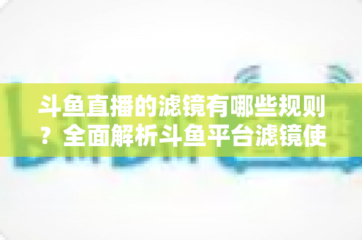 斗鱼直播的滤镜有哪些规则？全面解析斗鱼平台滤镜使用规范与合规开播实用指南