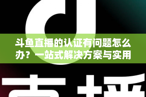 斗鱼直播的认证有问题怎么办？一站式解决方案与实用避坑指南全面解析