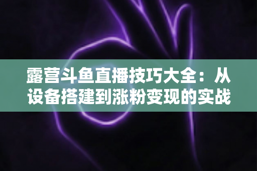 露营斗鱼直播技巧大全:从设备搭建到涨粉变现的实战指南 露营斗鱼直播技巧大全:从设备搭建到涨粉变现的实战指南