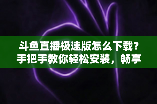 斗鱼直播极速版怎么下载?手把手教你轻松安装,畅享极速直播体验全攻略 斗鱼直播极速版怎么下载?手把手教你轻松安装,畅享极速直播体验全攻略