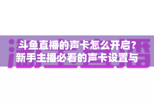 斗鱼直播的声卡怎么开启?新手主播必看的声卡设置与调试全攻略 斗鱼直播的声卡怎么开启?新手主播必看的声卡设置与调试全攻略