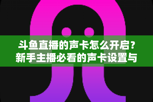 斗鱼直播的声卡怎么开启?新手主播必看的声卡设置与调试全攻略 斗鱼直播的声卡怎么开启?新手主播必看的声卡设置与调试全攻略
