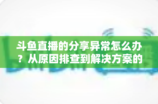 斗鱼直播的分享异常怎么办？从原因排查到解决方案的完整指南