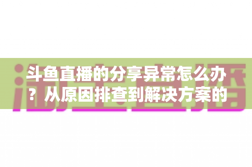 斗鱼直播的分享异常怎么办？从原因排查到解决方案的完整指南