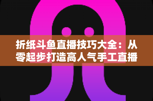 折纸斗鱼直播技巧大全：从零起步打造高人气手工直播间的实战指南