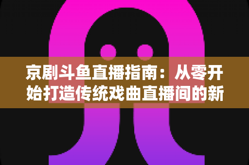 京剧斗鱼直播指南:从零开始打造传统戏曲直播间的新手全攻略 京剧斗鱼直播指南:从零开始打造传统戏曲直播间的新手全攻略