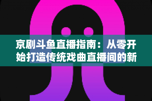 京剧斗鱼直播指南:从零开始打造传统戏曲直播间的新手全攻略 京剧斗鱼直播指南:从零开始打造传统戏曲直播间的新手全攻略