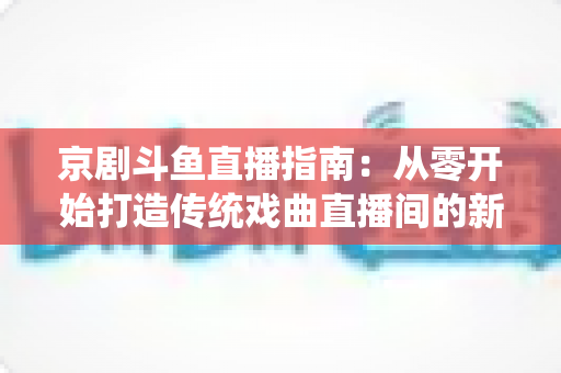 京剧斗鱼直播指南:从零开始打造传统戏曲直播间的新手全攻略 京剧斗鱼直播指南:从零开始打造传统戏曲直播间的新手全攻略