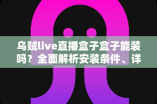 乌贼live直播盒子盒子能装吗？全面解析安装条件、详细步骤与安全注意事项