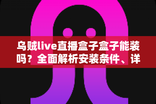 乌贼live直播盒子盒子能装吗？全面解析安装条件、详细步骤与安全注意事项