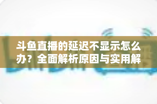 斗鱼直播的延迟不显示怎么办？全面解析原因与实用解决方法大全