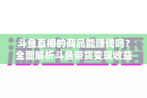 斗鱼直播的商品能赚钱吗？全面解析斗鱼带货变现收益与实操指南