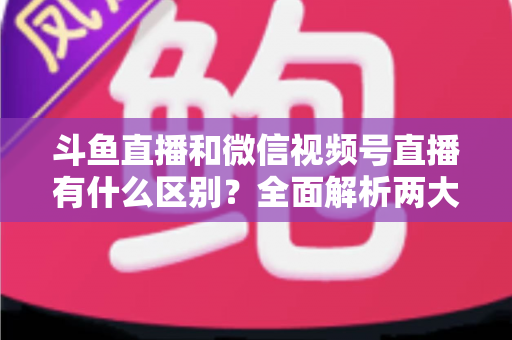斗鱼直播和微信视频号直播有什么区别?全面解析两大直播平台的定位、玩法与选择策略 斗鱼直播和微信视频号直播有什么区别?全面解析两大直播平台的定位、玩法与选择策略