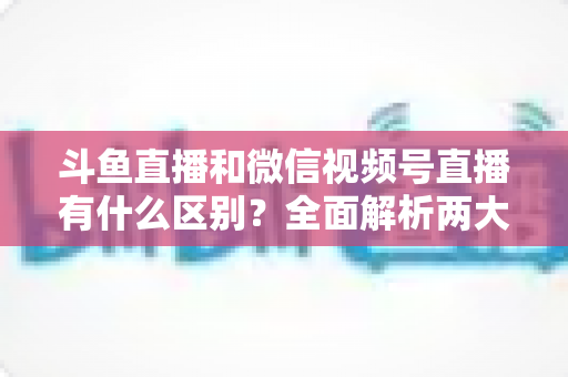 斗鱼直播和微信视频号直播有什么区别?全面解析两大直播平台的定位、玩法与选择策略 斗鱼直播和微信视频号直播有什么区别?全面解析两大直播平台的定位、玩法与选择策略