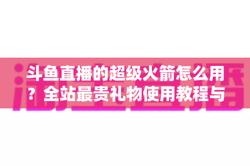 斗鱼直播的超级火箭怎么用？全站最贵礼物使用教程与实用攻略一网打尽