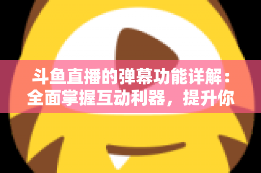 斗鱼直播的弹幕功能详解：全面掌握互动利器，提升你的观看与直播体验