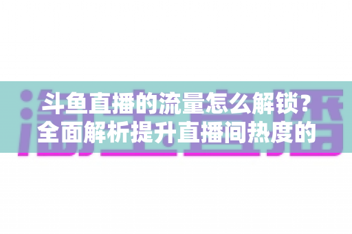 斗鱼直播的流量怎么解锁?全面解析提升直播间热度的实用技巧与运营策略 斗鱼直播的流量怎么解锁?全面解析提升直播间热度的实用技巧与运营策略