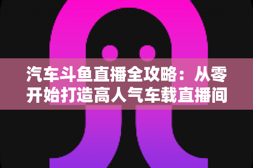 汽车斗鱼直播全攻略：从零开始打造高人气车载直播间的完整指南