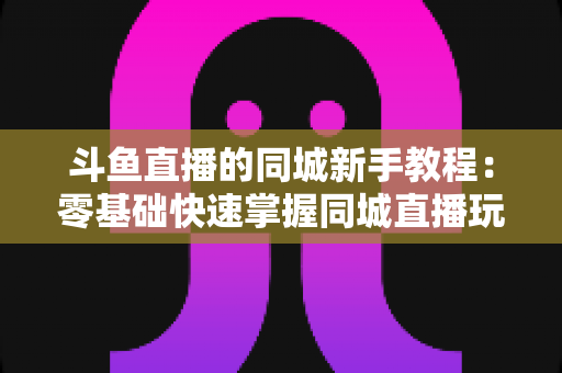 斗鱼直播的同城新手教程：零基础快速掌握同城直播玩法与涨粉秘籍