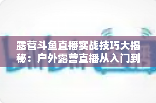 露营斗鱼直播实战技巧大揭秘:户外露营直播从入门到高人气主播的完整指南 露营斗鱼直播实战技巧大揭秘:户外露营直播从入门到高人气主播的完整指南