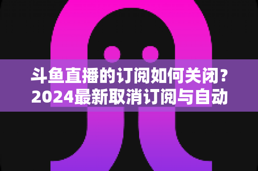 斗鱼直播的订阅如何关闭?2024最新取消订阅与自动续费详细图文教程 斗鱼直播的订阅如何关闭?2024最新取消订阅与自动续费详细图文教程