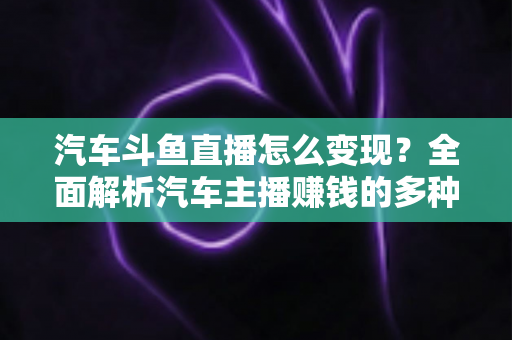 汽车斗鱼直播怎么变现？全面解析汽车主播赚钱的多种途径与实战运营技巧