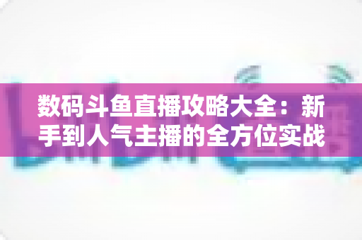 数码斗鱼直播攻略大全:新手到人气主播的全方位实战指南 数码斗鱼直播攻略大全:新手到人气主播的全方位实战指南