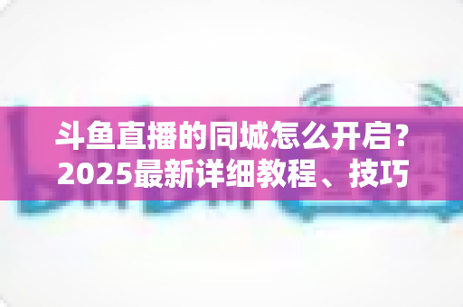 斗鱼直播的同城怎么开启?2025最新详细教程、技巧与常见问题一站式解答 斗鱼直播的同城怎么开启?2025最新详细教程、技巧与常见问题一站式解答