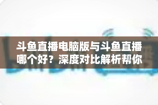 斗鱼直播电脑版与斗鱼直播哪个好?深度对比解析帮你找到最适合的观看方式 斗鱼直播电脑版与斗鱼直播哪个好?深度对比解析帮你找到最适合的观看方式