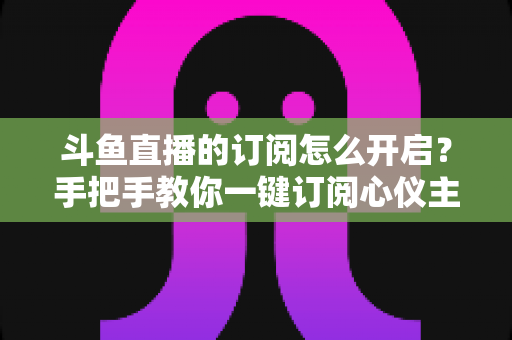 斗鱼直播的订阅怎么开启？手把手教你一键订阅心仪主播的完整教程