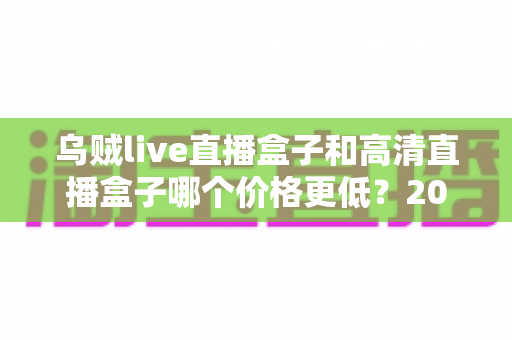 乌贼live直播盒子和高清直播盒子哪个价格更低？2025最新价格对比与省钱选购全指南